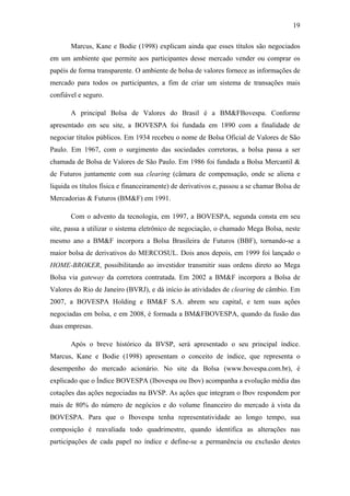 19
Marcus, Kane e Bodie (1998) explicam ainda que esses títulos são negociados
em um ambiente que permite aos participantes desse mercado vender ou comprar os
papéis de forma transparente. O ambiente de bolsa de valores fornece as informações de
mercado para todos os participantes, a fim de criar um sistema de transações mais
confiável e seguro.
A principal Bolsa de Valores do Brasil é a BM&FBovespa. Conforme
apresentado em seu site, a BOVESPA foi fundada em 1890 com a finalidade de
negociar títulos públicos. Em 1934 recebeu o nome de Bolsa Oficial de Valores de São
Paulo. Em 1967, com o surgimento das sociedades corretoras, a bolsa passa a ser
chamada de Bolsa de Valores de São Paulo. Em 1986 foi fundada a Bolsa Mercantil &
de Futuros juntamente com sua clearing (câmara de compensação, onde se aliena e
liquida os títulos física e financeiramente) de derivativos e, passou a se chamar Bolsa de
Mercadorias & Futuros (BM&F) em 1991.
Com o advento da tecnologia, em 1997, a BOVESPA, segunda consta em seu
site, passa a utilizar o sistema eletrônico de negociação, o chamado Mega Bolsa, neste
mesmo ano a BM&F incorpora a Bolsa Brasileira de Futuros (BBF), tornando-se a
maior bolsa de derivativos do MERCOSUL. Dois anos depois, em 1999 foi lançado o
HOME-BROKER, possibilitando ao investidor transmitir suas ordens direto ao Mega
Bolsa via gateway da corretora contratada. Em 2002 a BM&F incorpora a Bolsa de
Valores do Rio de Janeiro (BVRJ), e dá início às atividades de clearing de câmbio. Em
2007, a BOVESPA Holding e BM&F S.A. abrem seu capital, e tem suas ações
negociadas em bolsa, e em 2008, é formada a BM&FBOVESPA, quando da fusão das
duas empresas.
Após o breve histórico da BVSP, será apresentado o seu principal índice.
Marcus, Kane e Bodie (1998) apresentam o conceito de índice, que representa o
desempenho do mercado acionário. No site da Bolsa (www.bovespa.com.br), é
explicado que o Índice BOVESPA (Ibovespa ou Ibov) acompanha a evolução média das
cotações das ações negociadas na BVSP. As ações que integram o Ibov respondem por
mais de 80% do número de negócios e do volume financeiro do mercado à vista da
BOVESPA. Para que o Ibovespa tenha representatividade ao longo tempo, sua
composição é reavaliada todo quadrimestre, quando identifica as alterações nas
participações de cada papel no índice e define-se a permanência ou exclusão destes
 