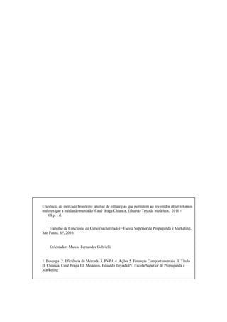 Eficiência do mercado brasileiro: análise de estratégias que permitem ao investidor obter retornos
maiores que a média do mercado/ Cauê Braga Chianca, Eduardo Toyoda Medeiros. 2010 -
68 p. : il.
Trabalho de Conclusão de Curso(bacharelado) −Escola Superior de Propaganda e Marketing,
São Paulo, SP, 2010.
Orientador: Marcio Fernandes Gabrielli
1. Bovespa 2. Eficiência de Mercado 3. PVPA 4. Ações 5. Finanças Comportamentais I. Título
II. Chianca, Cauê Braga III. Medeiros, Eduardo Toyoda IV. Escola Superior de Propaganda e
Marketing
 