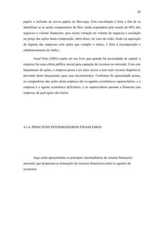 20
papéis e inclusão de novos papéis no Ibovespa. Esta reavaliação é feita a fim de se
identificar se as ações componentes do Ibov ainda respondem pelo monte de 80% dos
negócios e volume financeiro, pois existe variação no volume de negócios e oscilação
no preço das ações desta composição, além disso, no caso de cisão, fusão ou aquisição
de alguma das empresas com ações que compõe o índice, é feita a recomposição e
rebalanceamento do índice.
Assaf Neto (2001) expõe em seu livro que quando há necessidade de capital, a
empresa faz uma oferta pública inicial para captação de recursos no mercado. Com este
lançamento de ações, a empresa passa a ter mais sócios e tem mais recurso disponível,
provindo deste lançamento, para seus investimentos. Conforme foi apresentado acima,
os compradores das ações desta empresa são os agentes econômicos superavitários, e a
empresa é o agente econômico deficitário, e os superavitários passam a financiar esta
empresa, da qual agora são sócios.
4.1.6- PRINCIPÁIS INTERMEDIÁRIOS FINANCEIROS
Aqui serão apresentados os principais intermediários do sistema financeiro
nacional, que propiciam as transações de recursos financeiros entre os agentes da
economia.
 