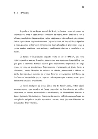 21
4.1.6.1- BANCOS
Segundo o site do Banco central do Brasil, os bancos comerciais atuam na
intermediação entre os depositantes e tomadores de crédito, recebe depósitos à vista e
efetuam empréstimos, basicamente de curto e médio prazo, principalmente para pessoas
físicas e para capital de giro as empresas. Captam recursos por intermédio de depósitos
a prazo, podendo utilizar esses recursos para fazer aplicações de prazo mais longo e
presta serviços auxiliares como cobrança, recebimentos diversos e transferência de
fundos.
Os bancos de investimento, segundo consta no site do BACEN, têm como
objetivo canalizar recursos de médio e longo prazos para suprimento de capital fixo e de
giro para as empresas. Fornece recursos para investimentos empresariais de longo
prazo, por meio de empréstimos, financiamentos e lançamentos de títulos (ações e
debêntures), atuam fortemente no mercado de capitais, promovendo a abertura de
capital das sociedades anônimas ou a venda de novas ações, realiza a distribuição de
debêntures e outros títulos que as empresas emitem para captar novos recursos e pode
administrar fundos de investimento.
Os bancos múltiplos, de acordo com o site do Banco Central, podem operar
simultaneamente com carteiras de banco comercial, de investimento, de crédito
imobiliário, de crédito, financiamento e investimento, de arrendamento mercantil e
desenvolvimento. São instituições financeiras de carteiras múltiplas, para um banco ser
múltiplo são obrigados a ter pelo menos duas carteiras, sendo que uma delas deve ser
comercial ou de investimento.
 