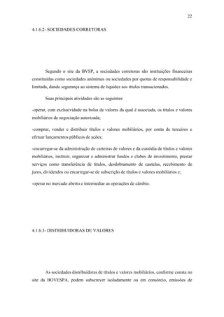 22
4.1.6.2- SOCIEDADES CORRETORAS
Segundo o site da BVSP, a sociedades corretoras são instituições financeiras
constituídas como sociedades anônimas ou sociedades por quotas de responsabilidade e
limitada, dando segurança ao sistema de liquidez aos títulos transacionados.
Suas principais atividades são as seguintes:
-operar, com exclusividade na bolsa de valores da qual é associada, os títulos e valores
mobiliários de negociação autorizada;
-comprar, vender e distribuir títulos e valores mobiliários, por conta de terceiros e
efetuar lançamentos públicos de ações;
-encarregar-se da administração de carteiras de valores e da custódia de títulos e valores
mobiliários, instituir, organizar e administrar fundos e clubes de investimento, prestar
serviços como transferência de títulos, desdobramento de cautelas, recebimento de
juros, dividendos ou encarregar-se de subscrição de títulos e valores mobiliários e;
-operar no mercado aberto e intermediar as operações de câmbio.
4.1.6.3- DISTRIBUIDORAS DE VALORES
As sociedades distribuidoras de títulos e valores mobiliários, conforme consta no
site da BOVESPA, podem subscrever isoladamente ou em consórcio, emissões de
 
