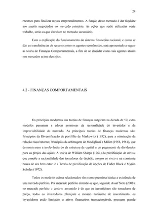 24
recursos para finalizar novos empreendimentos. A função deste mercado é dar liquidez
aos papéis negociados no mercado primário. As ações que serão utilizadas neste
trabalho, serão as que circulam no mercado secundário.
Com a explicação do funcionamento do sistema financeiro nacional, e como se
dão as transferências de recursos entre os agentes econômicos, será apresentado a seguir
as teoria de Finanças Comportamentais, a fim de se elucidar como tais agentes atuam
nos mercados acima descritos.
4.2 - FINANÇAS COMPORTAMENTAIS
Os princípios modernos das teorias de finanças surgiram na década de 50, estes
modelos passaram a adotar premissas da racionalidade do investidor e da
imprevisibilidade do mercado. As principais teorias de finanças modernas são:
Princípios da Diversificação de portfólio de Markowitz (1952), para a otimização da
relação risco/retorno; Princípios da arbitragem de Modigliani e Miller (1958, 1961), que
demonstraram a irrelevância do da estrutura de capital e do pagamento de dividendos
para os preços das ações; A teoria de William Sharpe (1964) da precificação de ativos,
que propõe a racionalidade dos tomadores de decisão, avesso ao risco e na constante
busca de seu bem estar; e a Teoria de precificação de opções de Fisher Black e Myron
Scholes (1972).
Todos os modelos acima relacionados têm como premissa básica a existência de
um mercado perfeito. Por mercado perfeito entende-se que, segundo Assaf Neto (2008),
no mercado perfeito o cenário assumido é de que os investidores são tomadores de
preço, todos os investidores planejam o mesmo horizonte de investimento, os
investidores estão limitados a ativos financeiros transacionáveis, possuem grande
 
