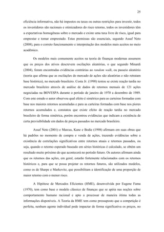 25
eficiência informativa, não há impostos ou taxas ou outras restrições para investir, todos
os investidores são racionais e otimizadores do risco retorno, todos os investidores têm
a expectativas homogêneas sobre o mercado e existe uma taxa livre de risco, igual para
emprestar e tomar emprestado. Estas premissas são essenciais, segundo Assaf Neto
(2008), para o correto funcionamento e interpretação dos modelos mais aceitos no meio
acadêmico.
Os modelos mais comumente aceitos na teoria de finanças modernas assumem
que os preços dos ativos descrevem oscilações aleatórias, o que segundo Minardi
(2004), foram encontradas evidências contrárias ao random walk, ou passeio aleatório
(teoria que afirma que as oscilações do mercado de ações são aleatórias e não retratam
base histórica), no mercado brasileiro. Costa Jr. (1990) testou se existe reação tardia no
mercado brasileiro através de análise de dados de retornos mensais de 121 ações
negociadas na BOVESPA durante o período de janeiro de 1970 a dezembro de 1989.
Com este estudo o autor observou qual efeito é simétrico para as carteiras formadas com
base nos maiores retornos acumuladas e para as carteiras formadas com base nos piores
retornos acumulados e, constatou que existe efeito de reação tardia no mercado
brasileiro de forma simétrica, porém encontrou evidências que indicam a existência de
certa previsibilidade em dados de preços passados no mercado brasileiro.
Assaf Neto (2001) e Marcus, Kane e Bodie (1998) afirmam em suas obras que
há padrões no momento de compra e venda de ações, trazendo evidências sobre a
existência de correlações significativas entre retornos atuais e retornos passados, ou
seja, quando o retorno esperado baseado em séries históricas é calculado, se obtém um
resultado muito próximo do que acontecerá no período futuro. Os autores afirmam ainda
que os retornos das ações, em geral, estarão fortemente relacionados com os retornos
históricos e, para que se possa projetar os retornos futuros, são utilizados modelos,
como os de Sharpe e Markovitz, que possibilitam a identificação de uma proporção de
maior retorno com o menor risco.
A Hipótese de Mercados Eficientes (HME), desenvolvida por Eugene Fama
(1970), tem como base o modelo clássico de finanças que se apóia nas noções sobre
comportamento humano racional e apto a processar de maneira ótima todas as
informações disponíveis. A Teoria da HME tem como pressuposto que a competição é
perfeita, nenhum agente individual pode impactar de forma significativa os preços, no
 