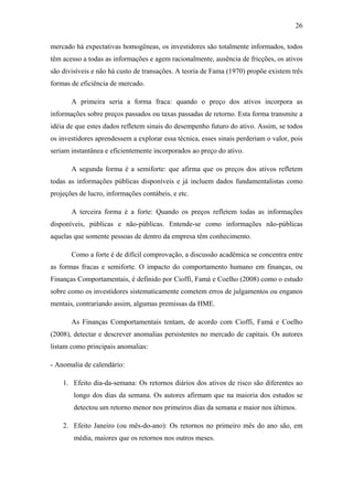 26
mercado há expectativas homogêneas, os investidores são totalmente informados, todos
têm acesso a todas as informações e agem racionalmente, ausência de fricções, os ativos
são divisíveis e não há custo de transações. A teoria de Fama (1970) propõe existem três
formas de eficiência de mercado.
A primeira seria a forma fraca: quando o preço dos ativos incorpora as
informações sobre preços passados ou taxas passadas de retorno. Esta forma transmite a
idéia de que estes dados refletem sinais do desempenho futuro do ativo. Assim, se todos
os investidores aprendessem a explorar essa técnica, esses sinais perderiam o valor, pois
seriam instantânea e eficientemente incorporados ao preço do ativo.
A segunda forma é a semiforte: que afirma que os preços dos ativos refletem
todas as informações públicas disponíveis e já incluem dados fundamentalistas como
projeções de lucro, informações contábeis, e etc.
A terceira forma é a forte: Quando os preços refletem todas as informações
disponíveis, públicas e não-públicas. Entende-se como informações não-públicas
aquelas que somente pessoas de dentro da empresa têm conhecimento.
Como a forte é de difícil comprovação, a discussão acadêmica se concentra entre
as formas fracas e semiforte. O impacto do comportamento humano em finanças, ou
Finanças Comportamentais, é definido por Cioffi, Famá e Coelho (2008) como o estudo
sobre como os investidores sistematicamente cometem erros de julgamentos ou enganos
mentais, contrariando assim, algumas premissas da HME.
As Finanças Comportamentais tentam, de acordo com Cioffi, Famá e Coelho
(2008), detectar e descrever anomalias persistentes no mercado de capitais. Os autores
listam como principais anomalias:
- Anomalia de calendário:
1. Efeito dia-da-semana: Os retornos diários dos ativos de risco são diferentes ao
longo dos dias da semana. Os autores afirmam que na maioria dos estudos se
detectou um retorno menor nos primeiros dias da semana e maior nos últimos.
2. Efeito Janeiro (ou mês-do-ano): Os retornos no primeiro mês do ano são, em
média, maiores que os retornos nos outros meses.
 