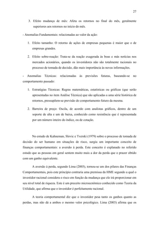 27
3. Efeito mudança de mês: Afeta os retornos no final do mês, geralmente
superiores aos retornos no início do mês.
- Anomalias Fundamentais: relacionadas ao valor da ação:
1. Efeito tamanho: O retorno de ações de empresas pequenas é maior que o de
empresas grandes.
2. Efeito sobre-reação: Trata-se da reação exagerada às boas e más notícias nos
mercados acionários, quando os investidores não são totalmente racionais no
processo de tomada de decisão, dão mais importância às novas informações.
- Anomalias Técnicas: relacionadas às previsões futuras, baseando-se no
comportamento passado:
1. Estratégias Técnicas: Regras matemáticas, estatísticas ou gráficas (que serão
apresentadas no item Análise Técnica) que são aplicadas a uma série histórica de
retornos, pressupõem-se previsão do comportamento futuro da mesma.
2. Barreira de preço: Oscila, de acordo com analistas gráficos, dentro de um
soporte de alta e um de baixa, conhecido como resistência que é representada
por um número inteiro do índice, ou de cotação.
No estudo de Kahneman, Slovic e Tverski (1979) sobre o processo de tomada de
decisão do ser humano em situações de risco, surgiu um importante conceito de
finanças comportamentais: a aversão à perda. Este conceito é explanado no referido
estudo que as pessoas em geral sentem muito mais a dor da perda que o prazer obtido
com um ganho equivalente.
A aversão à perda, segundo Lima (2003), tornou-se um dos pilares das Finanças
Comportamentais, pois este princípio contraria uma premissa da HME segundo a qual o
investidor racional considera o risco em função da mudança que ele irá proporcionar em
seu nível total de riqueza. Este é um preceito microecnômico conhecido como Teoria da
Utilidade, que afirma que o investidor é perfeitamente racional.
A teoria comportamental diz que o investidor pesa tanto os ganhos quanto as
perdas, mas não dá a ambos o mesmo valor psicológico. Lima (2003) afirma que os
 