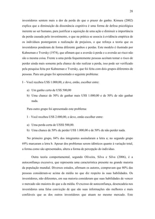 28
investidores sentem mais a dor da perda do que o prazer do ganho. Kimura (2002)
explica que a diminuição da dissonância cognitiva é uma forma de defesa psicológica
inerente ao ser humano, para justificar a aquisição de uma ação e diminuir a importância
da perda causada pelo investimento, o que na prática se associa à evidência empírica de
os indivíduos postergarem a realização de prejuízos, o que reforça a teoria que os
investidores ponderam de forma diferente ganhos e perdas. Este modelo é ilustrado por
Kahneman e Tversky (1974), que afimam que a aversão à perda e a aversão ao risco não
são a mesma coisa. Frente a uma perda fequentemente pessoas aceitam tomar o risco de
perder ainda mais somente pela chance de não realizar a perda, isso pode ser verificado
pela pesquisa feita por Kahneman e Tversky, que foi feita com dois grupos diferentes de
pessoas. Para um grupo foi apresentado o seguinte problema:
I – Você recebeu US$ 1.000,00, e deve, então, escolher entre:
a) Um ganho certo de US$ 500,00
b) Uma chance de 50% de ganhar mais US$ 1.000,00 e de 50% de não ganhar
nada.
Para outro grupo foi apresentado este problema:
I – Você recebeu US$ 2.000,00, e deve, então escolher entre:
a) Uma perda certa de USS$ 500,00.
b) Uma chance de 50% de perder US$ 1.000,00 e de 50% de não perder nada.
No primeiro grupo, 84% dos integrantes assinalaram a letra a; no segundo grupo
69% marcaram a letra b. Apesar dos problemas serem idênticos quanto à variação total,
a forma como são apresentados, altera a forma de percepção do individuo.
Outra teoria comportamental, segundo Oliveira, Silva e Silva (2006), é a
autoconfiança excessiva, que representa uma característica presente na grande maioria
da população mundial. Diversos estudos, afirmam os autores, compravam que 80% das
pessoas consideram-se acima da média no que diz respeito às suas habilidades. Os
investidores, não diferentes, em sua maioria consideram que suas habilidades de vencer
o mercado são maiores do que a da média. O excesso de autoconfiança, desencadeia nos
investidores uma falsa convicção de que são suas informações são melhores e mais
confiáveis que as dos outros investidores que atuam no mesmo mercado. Este
 