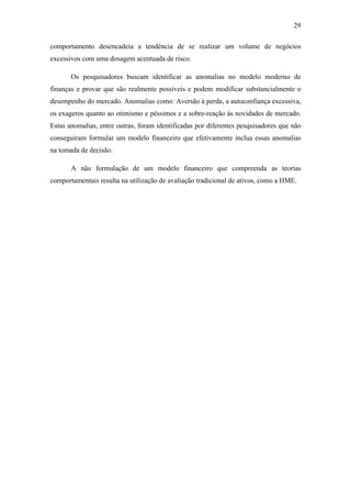 29
comportamento desencadeia a tendência de se realizar um volume de negócios
excessivos com uma dosagem acentuada de risco.
Os pesquisadores buscam identificar as anomalias no modelo moderno de
finanças e provar que são realmente possíveis e podem modificar substancialmente o
desempenho do mercado. Anomalias como: Aversão à perda, a autoconfiança excessiva,
os exageros quanto ao otimismo e péssimos e a sobre-reação às novidades de mercado.
Estas anomalias, entre outras, foram identificadas por diferentes pesquisadores que não
conseguiram formular um modelo financeiro que efetivamente inclua essas anomalias
na tomada de decisão.
A não formulação de um modelo financeiro que compreenda as teorias
comportamentais resulta na utilização de avaliação tradicional de ativos, como a HME.
 