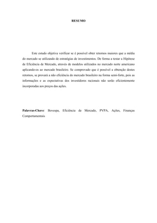 3
RESUMO
Este estudo objetiva verificar se é possível obter retornos maiores que a média
do mercado se utilizando de estratégias de investimentos. De forma a testar a Hipótese
de Eficiência de Mercado, através de modelos utilizados no mercado norte americano
aplicando-os ao mercado brasileiro. Se comprovado que é possível a obtenção destes
retornos, se provará a não eficiência do mercado brasileiro na forma semi-forte, pois as
informações e as expectativas dos investidores racionais não serão eficientemente
incorporadas aos preços das ações.
Palavras-Chave: Bovespa, Eficiência de Mercado, PVPA, Ações, Finanças
Comportamentais
 