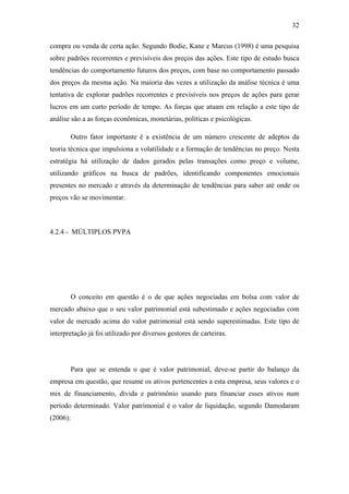 32
compra ou venda de certa ação. Segundo Bodie, Kane e Marcus (1998) é uma pesquisa
sobre padrões recorrentes e previsíveis dos preços das ações. Este tipo de estudo busca
tendências do comportamento futuros dos preços, com base no comportamento passado
dos preços da mesma ação. Na maioria das vezes a utilização da análise técnica é uma
tentativa de explorar padrões recorrentes e previsíveis nos preços de ações para gerar
lucros em um curto período de tempo. As forças que atuam em relação a este tipo de
análise são a as forças econômicas, monetárias, políticas e psicológicas.
Outro fator importante é a existência de um número crescente de adeptos da
teoria técnica que impulsiona a volatilidade e a formação de tendências no preço. Nesta
estratégia há utilização de dados gerados pelas transações como preço e volume,
utilizando gráficos na busca de padrões, identificando componentes emocionais
presentes no mercado e através da determinação de tendências para saber até onde os
preços vão se movimentar.
4.2.4 - MÚLTIPLOS PVPA
O conceito em questão é o de que ações negociadas em bolsa com valor de
mercado abaixo que o seu valor patrimonial está subestimado e ações negociadas com
valor de mercado acima do valor patrimonial está sendo superestimadas. Este tipo de
interpretação já foi utilizado por diversos gestores de carteiras.
Para que se entenda o que é valor patrimonial, deve-se partir do balanço da
empresa em questão, que resume os ativos pertencentes a esta empresa, seus valores e o
mix de financiamento, dívida e patrimônio usando para financiar esses ativos num
período determinado. Valor patrimonial é o valor de liquidação, segundo Damodaram
(2006):
 