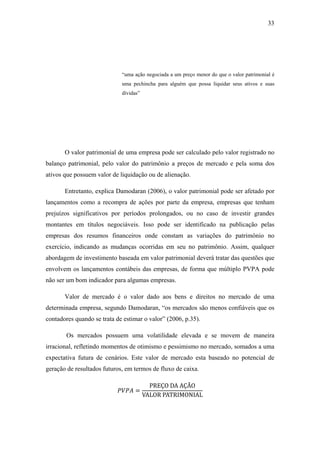 33
“uma ação negociada a um preço menor do que o valor patrimonial é
uma pechincha para alguém que possa liquidar seus ativos e suas
dívidas”
O valor patrimonial de uma empresa pode ser calculado pelo valor registrado no
balanço patrimonial, pelo valor do patrimônio a preços de mercado e pela soma dos
ativos que possuem valor de liquidação ou de alienação.
Entretanto, explica Damodaran (2006), o valor patrimonial pode ser afetado por
lançamentos como a recompra de ações por parte da empresa, empresas que tenham
prejuízos significativos por períodos prolongados, ou no caso de investir grandes
montantes em títulos negociáveis. Isso pode ser identificado na publicação pelas
empresas dos resumos financeiros onde constam as variações do patrimônio no
exercício, indicando as mudanças ocorridas em seu no patrimônio. Assim, qualquer
abordagem de investimento baseada em valor patrimonial deverá tratar das questões que
envolvem os lançamentos contábeis das empresas, de forma que múltiplo PVPA pode
não ser um bom indicador para algumas empresas.
Valor de mercado é o valor dado aos bens e direitos no mercado de uma
determinada empresa, segundo Damodaran, “os mercados são menos confiáveis que os
contadores quando se trata de estimar o valor” (2006, p.35).
Os mercados possuem uma volatilidade elevada e se movem de maneira
irracional, refletindo momentos de otimismo e pessimismo no mercado, somados a uma
expectativa futura de cenários. Este valor de mercado esta baseado no potencial de
geração de resultados futuros, em termos de fluxo de caixa.
=
PREÇO DA AÇÃO
VALOR PATRIMONIAL
 