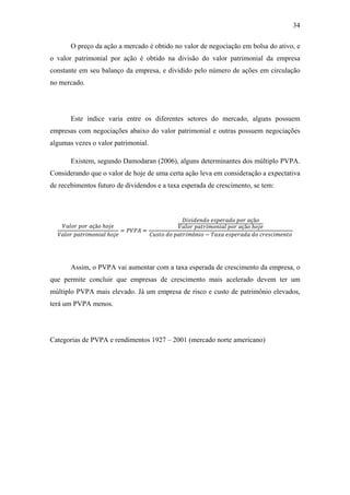 34
O preço da ação a mercado é obtido no valor de negociação em bolsa do ativo, e
o valor patrimonial por ação é obtido na divisão do valor patrimonial da empresa
constante em seu balanço da empresa, e dividido pelo número de ações em circulação
no mercado.
Este índice varia entre os diferentes setores do mercado, alguns possuem
empresas com negociações abaixo do valor patrimonial e outras possuem negociações
algumas vezes o valor patrimonial.
Existem, segundo Damodaran (2006), alguns determinantes dos múltiplo PVPA.
Considerando que o valor de hoje de uma certa ação leva em consideração a expectativa
de recebimentos futuro de dividendos e a taxa esperada de crescimento, se tem:
çã ℎ
ℎ
= =
çã
çã ℎ
ô −
Assim, o PVPA vai aumentar com a taxa esperada de crescimento da empresa, o
que permite concluir que empresas de crescimento mais acelerado devem ter um
múltiplo PVPA mais elevado. Já um empresa de risco e custo de patrimônio elevados,
terá um PVPA menos.
Categorias de PVPA e rendimentos 1927 – 2001 (mercado norte americano)
 