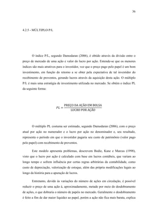 36
4.2.5 - MÚLTIPLO P/L
O índice P/L, segundo Damodaran (2006), é obtido através da divisão entre o
preço de mercado de uma ação e valor do lucro por ação. Entende-se que os menores
índices são mais atrativos para o investidor, vez que o preço pago pelo papel é um bom
investimento, em função do retorno a se obter pela expectativa de tal investidor do
recebimento de proventos, gerando lucros através da aquisição desta ação. O múltiplo
P/L é mais uma estratégia de investimento utilizada no mercado. Se obtém o índice PL
da seguinte forma:
=
PREÇO DA AÇÃO EM BOLSA
LUCRO POR AÇÃO
O múltiplo PL costuma ser estimado, segundo Damodaran (2006), com o preço
atual por ação no numerador e o lucro por ação no denominador e, seu resultado,
representa o período em que o investidor pagaria seu custo de patrimônio (valor pago
pelo papel) com recebimento de proventos.
Este modelo apresenta problemas, descrevem Bodie, Kane e Marcus (1998),
visto que o lucro por ação é calculado com base em lucros contábeis, que variam ao
longo tempo e sofrem influência por certas regras arbitrárias da contabilidade, como
custo de depreciação, valorização de estoque, além das própria modificações legais ao
longo da história para a apuração de lucros.
Entretanto, devido às variações do número de ações em circulação, é possível
reduzir o preço de uma ação à, aproximadamente, metade por meio do desdobramento
de ações, o que dobraria o número de papéis no mercado. Geralmente o desdobramento
é feito a fim de dar maior liquidez ao papel, porém a ação não fica mais barata, explica
 