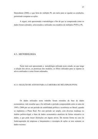 37
Damodaran (2006), o que faria do múltiplo PL um meio para se igualar as condições,
permitindo comparar as ações.
A seguir, será apresentada a metodologia a fim de que se compreenda como os
dados foram coletados, selecionados e utilizados nos modelos de múltiplos PVPA e PL.
4.3 - METODOLOGIA
Neste item será apresentado a metodologia utilizada neste estudo, no que tange
a seleção dos ativos, as premissas dos modelos, os filtros utilizados para se separar os
ativos analisados e como foram ordenados.
4.3.1- SELEÇÃO DE ATIVOS PARA A CARTEIRA DE MÚLTIPLOS PVPA
Os dados utilizados neste trabalho foram extraídos da base de dados
economática, vale ressaltar que o foi utilizado o período compreendido entre os anos de
1995 e 2008 por ser um período de estabilidade política e econômica no Brasil, quando
se implantou o Plano Real. Por este período ser amplo, com diversas mudança no
âmbito político-legal, a base de dados economática atualizou de forma retroativa os
dados, o que pode trazer distorções em alguns ativos. Da mesma forma no caso de
fusão/aquisição de empresas e lançamentos e recompra de ações se tem somente os
dados recentes.
 