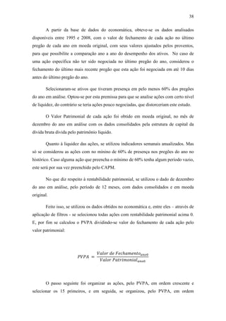 38
A partir da base de dados do economática, obteve-se os dados analisados
disponíveis entre 1995 e 2008, com o valor de fechamento de cada ação no último
pregão de cada ano em moeda original, com seus valores ajustados pelos proventos,
para que possibilite a comparação ano a ano do desempenho dos ativos. No caso de
uma ação específica não ter sido negociada no último pregão do ano, considerou o
fechamento do último mais recente pregão que esta ação foi negociada em até 10 dias
antes do último pregão do ano.
Selecionaram-se ativos que tiveram presença em pelo menos 60% dos pregões
do ano em análise. Optou-se por esta premissa para que se analise ações com certo nível
de liquidez, do contrário se teria ações pouco negociadas, que distorceriam este estudo.
O Valor Patrimonial de cada ação foi obtido em moeda original, no mês de
dezembro do ano em análise com os dados consolidados pela estrutura de capital da
dívida bruta divida pelo patrimônio líquido.
Quanto à liquidez das ações, se utilizou indicadores semanais anualizados. Mas
só se considerou as ações com no mínino de 60% de presença nos pregões do ano no
histórico. Caso alguma ação que preencha o mínimo de 60% tenha algum período vazio,
este será por sua vez preenchido pelo CAPM.
No que diz respeito à rentabilidade patrimonial, se utilizou o dado de dezembro
do ano em análise, pelo período de 12 meses, com dados consolidados e em moeda
original.
Feito isso, se utilizou os dados obtidos no economática e, entre eles – através de
aplicação de filtros - se selecionou todas ações com rentabilidade patrimonial acima 0.
E, por fim se calculou o PVPA dividindo-se valor do fechamento de cada ação pelo
valor patrimonial:
=
ℎ
O passo seguinte foi organizar as ações, pelo PVPA, em ordem crescente e
selecionar os 15 primeiros, e em seguida, se organizou, pelo PVPA, em ordem
 