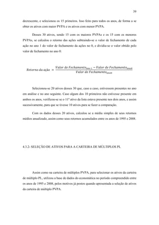 39
decrescente, e selecionou os 15 primeiros. Isso feito para todos os anos, de forma a se
obter os ativos com maior PVPA e os ativos com menor PVPA.
Desses 30 ativos, sendo 15 com os maiores PVPAs e os 15 com os menores
PVPAs, se calculou o retorno das ações subtraindo-se o valor de fechamento de cada
ação no ano 1 do valor de fechamento da ações no 0, e dividiu-se o valor obtido pelo
valor de fechamento no ano 0:
çã =
ℎ − ℎ
ℎ
Selecionou-se 20 ativos desses 30 que, caso a caso, estivessem presentes no ano
em análise e no ano seguinte. Caso algum dos 10 primeiros não estivesse presente em
ambos os anos, verificou-se se o 11º ativo da lista estava presente nos dois anos, e assim
sucessivamente, para que se tivesse 10 ativos para se fazer a comparação.
Com os dados desses 20 ativos, calculou se a média simples de seus retornos
médios anualizado, assim como seus retornos acumulados entre os anos de 1995 e 2008.
4.3.2- SELEÇÃO DE ATIVOS PARA A CARTEIRA DE MÚLTIPLOS PL
Assim como na carteira de múltiplos PVPA, para selecionar os ativos da carteira
de múltiplo PL, utilizou a base de dados do economática no período compreendido entre
os anos de 1995 e 2008, pelos motivos já postos quando apresentada a seleção de ativos
da carteira de múltiplo PVPA.
 