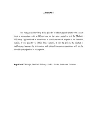 4
ABSTRACT
This study goal is to verify if it is possible to obtain greater returns with a stock
book in comparison with a different one on the same period to test the Market’s
Efficiency Hypothesis on a model used at American market adapted to the Brazilian
market. If it’s possible to obtain these returns, it will be proven the market is
inefficiency, because the information and rational investors expectations will not be
efficiently incorporated to stock prices.
Key-Words: Bovespa, Market Efficiency, PVPA, Stocks, Behavioral Finances.
 