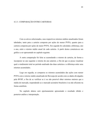 41
4.3.3 - COMPARAÇÃO ENTRE CARTEIRAS
Com os ativos selecionados, seus respectivos retornos médios anualizados foram
tabulados, tanto para a carteira composta por ações de menor PVPA, quanto para a
carteira composta por ações de maior PVPA. Em seguida foi calculada a diferença, ano
a ano, entre o retorno médio anual de cada carteira. A partir destes construiu-se um
gráfico a ser apresentado no capítulo seguinte.
A outra comparação foi feita se acumulando o retorno de carteira, de forma a
incorporar no ano seguinte o retorno do ano anterior, a fim de que se possa visualizar
qual o rendimento total no período analisado das duas carteiras e a diferença entre seus
retornos acumulados.
Logo em seguida, se comparou os retornos acumulados das ações com menor
PVPA com o retorno médio anualizado do Ibovespa de acordo com os dados divulgados
pela BVSP, a fim de se verificar se é ou não possível obter retornos maiores que a
média do mercado, respondendo se o mercado acionário brasileiro é ou não eficiente na
forma semiforte.
No capítulo abaixo será oportunamente apresentado o resultado obtido e
posterior análise e interpretação.
 