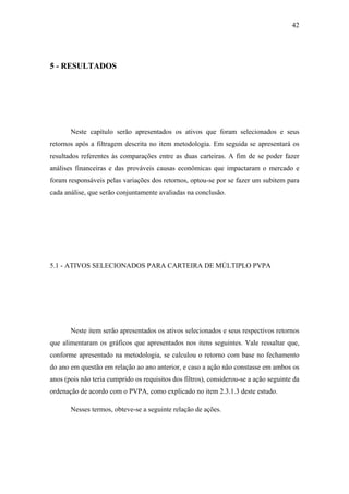 42
5 - RESULTADOS
Neste capítulo serão apresentados os ativos que foram selecionados e seus
retornos após a filtragem descrita no item metodologia. Em seguida se apresentará os
resultados referentes às comparações entre as duas carteiras. A fim de se poder fazer
análises financeiras e das prováveis causas econômicas que impactaram o mercado e
foram responsáveis pelas variações dos retornos, optou-se por se fazer um subitem para
cada análise, que serão conjuntamente avaliadas na conclusão.
5.1 - ATIVOS SELECIONADOS PARA CARTEIRA DE MÚLTIPLO PVPA
Neste item serão apresentados os ativos selecionados e seus respectivos retornos
que alimentaram os gráficos que apresentados nos itens seguintes. Vale ressaltar que,
conforme apresentado na metodologia, se calculou o retorno com base no fechamento
do ano em questão em relação ao ano anterior, e caso a ação não constasse em ambos os
anos (pois não teria cumprido os requisitos dos filtros), considerou-se a ação seguinte da
ordenação de acordo com o PVPA, como explicado no item 2.3.1.3 deste estudo.
Nesses termos, obteve-se a seguinte relação de ações.
 