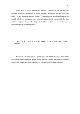 51
Tendo sido os ativos devidamente filtrados, e verificado sua presença nos
períodos analisados, calculou-se as médias simples e acumulada das dez ações com
maior PVPA e das dez ações com menor PVPA ao longo do período analisado, e em
seguida calculou-se a diferença entre entres as médias simples e acumulada das duas
carteiras. Dispondo destes dados, foi possível elabora os gráficos e suas análises, que
serão apresentadas no item seguinte.
5.2 - COMPARAÇÃO ENTRE O RETONO DAS CARTEIRAS DE BAIXO PVPA E
ALTO PVPA
Neste item será apresentado o gráfico que, conforme metodologia apresentada
visa demonstrar a comparação entre o retorno das duas carteiras, ano a ano, a fim de se
identificar o comportamento de cada certeira em cada ano do período analisado.
 