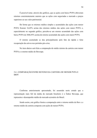 54
É possível notar, através dos gráficos, que as ações com baixo PVPA obtiveram
retornos consistentemente maiores que as ações com negociadas a mercado a preços
superiores ao seu valor patrimonial.
De forma que os retornos médios simples e acumulados das ações com menor
PVPA ficaram 16,45% acima dos retornos médios das ações com maior PVPA e,
especialmente no segundo gráfico, percebe-se um retorno acumulado das ações com
baixo PVPA de 3686,95% acima do retorno acumulado das ações com maior PVPA.
O retorno acumulado se deu principalmente pelo fato da rápida e forte
recuperação dos ativos nos períodos pós-crise.
No item abaixo será feita a comparação do médio retorno da carteira com menor
PVPA e o retorno médio do Ibovespa.
5.4 - COMPARAÇÃO ENTRE RETONO DA CARTEIRA DE MENOR PVPA E
IBOV
Conforme anteriormente apresentado, foi assumido neste estudo que a
representação mais fiel da média do mercado brasileiro é o Índice Bovespa, que
representa o desempenho médio do mercado acionário do Brasil.
Sendo assim, este gráfico ilustra a comparação entre o retorno médio do Ibov e o
retorno médio da carteira composta com ações de menor PVPA.
 