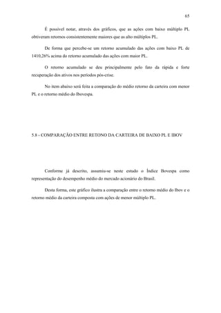 65
É possível notar, através dos gráficos, que as ações com baixo múltiplo PL
obtiveram retornos consistentemente maiores que as alto múltiplos PL.
De forma que percebe-se um retorno acumulado das ações com baixo PL de
1410,26% acima do retorno acumulado das ações com maior PL.
O retorno acumulado se deu principalmente pelo fato da rápida e forte
recuperação dos ativos nos períodos pós-crise.
No item abaixo será feita a comparação do médio retorno da carteira com menor
PL e o retorno médio do Ibovespa.
5.8 - COMPARAÇÃO ENTRE RETONO DA CARTEIRA DE BAIXO PL E IBOV
Conforme já descrito, assumiu-se neste estudo o Índice Bovespa como
representação do desempenho médio do mercado acionário do Brasil.
Desta forma, este gráfico ilustra a comparação entre o retorno médio do Ibov e o
retorno médio da carteira composta com ações de menor múltiplo PL.
 