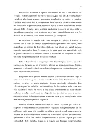 67
Este modelo comprova a hipótese desenvolvida de que o mercado não foi
eficiente - na forma semiforte - no período analisado, pois caso a HME fosse totalmente
verdadeira, obteríamos retornos acumulados semelhantes em ambas as carteiras.
Conforme apresentado, isso se daria pelo fato da incorporação das expectativas futuras
dos investidores no preço em valor presente da ação e, se todos os investidores fossem
racionais todo o tempo, o preço oscilaria rapidamente e atingiria um preço onde os
investidores enxergariam como sendo um preço justo, impossibilitando que as ações
tivessem alta volatilidade, e alto retorno acumulado, por conseguinte.
Os resultados do modelo PVPA e de múltiplos PL aplicado à Bovespa, se
coaduna com a teoria de finanças comportamentais apresentada neste estudo, onde
investidores se utilizam de diferentes estratégias para alocar seu capital, gerando
anomalias no mercado e distorções nos preços das ações, o que gera oportunidades reais
de ganhos substanciais no mercado, quando os investidores se comportam de forma
racional e disciplinada cumprindo à risca sua estratégia.
Sabe-se da existência da insegurança e falta de confiança do mercado em certos
períodos, que faz com que os investidores alterem seu comportamento, de forma a
passarem a ter atitudes irracionais tomando decisões puramente emocionais, quando, em
teoria, deveriam fazer o contrário.
Foi possível notar que, nos períodos de crise, os investidores passaram a agir de
forma menos racional, pois os ativos analisado tiveram forte desvalorização. E nos
períodos pós-crise, os ativos analisados tiveram valorização substancial. Esta
valorização pode ser atribuída à maior confiança dos investidores, assim como suas
boas expectativas futuras em relação a esses ativos, demonstrando que os investidores
avaliaram as ações como baratas em relação às suas expectativas, o que o mercado
comumente chama de barganha, quando se entende que o preço das ações está muito
baixo em relação ao seu potencial de ganhos.
Existem inúmeros modelos utilizados em outros mercados que podem ser
adaptados ao mercado brasileiro, assim entende-se que esta monografia não tem um fim
autônomo, muito antes pelo contrário. Acredita-se que este estudo poderá despertar
interesse no aprofundamento em modelos de investimento. Mesmo que brevemente
apresentada a teoria das finanças comportamentais, é possível sugerir que, como
continuidade deste trabalho, discuta-se a respeito das finanças comportamentais.
 