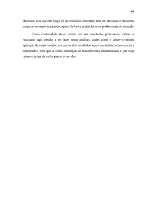 68
Discussão esta que está longe de ser resolvida, entretanto tem tido destaque e crescentes
pesquisas no meio acadêmico, apesar de baixa aceitação pelos profissionais do mercado.
Como continuidade deste estudo, até sua conclusão, pretende-se refinar os
resultados aqui obtidos e se fazer novas análises, assim como o desenvolvimento
aplicação de outro modelo para que os dois resultados sejam analisados conjuntamente e
comparados, para que se tenha estratégias de investimentos fundamentada e que traga
retornos acima da média para o investidor.
 
