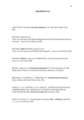 69
REFERÊNCIAS
ASSAF NETO, Alexandre, Mercado Financeiro.4. ed. São Paulo: Editora Atlas,
2001.
BOVESPA. Disponível em:
<http://www.bovespa.com.br/Mercado/RendaVariavel/Indices/FormConsultaApresenta
caoP.asp?>. Acesso em 9 de Março de 2009.
BOVESPA. Índice BOVESPA. Disponível em :
<http://www.bovespa.com.br/Pdf/Indices/Ibovespa.pdf> . Acesso em 3 de abril de 2009.
BOVESPA. História < http://www.bmfBOVESPA.com.br/portugues/historia.asp>
Acesso em 5 de maio de 2009.
BRASIL, Código Civil. Lei da Reforma Bancária N° 4.595 de Dezembro de 1964.
Dispõe sobre a Política e as Instituições Monetárias, Bancárias e Creditícias.
BRIGHAM. E., GAPENSKI. L.; EHRHARDT. M., Admisnistração Financeira –
Teoria e Prática, São Paulo: Editora Atlas, 2001.
CIOFFI, P. L. M. ; COELHO, P. A. R. ; FAMA, R. . CONTEXTO DAS FINANÇAS
COMPORTAMENTAIS: ANOMALIAS E EFICIÊNCIA DO MERCADO DE
CAPITAIS BRASILEIRO. Revista de Gestão USP. São Paulo, 2008.
COSTA Jr., Newton C. A., Sazonalidades do Ibovespa. RAE – eletrônica. São Paulo,
v. 3, n.3, Art. 30, Jul./Set. 1990.
 