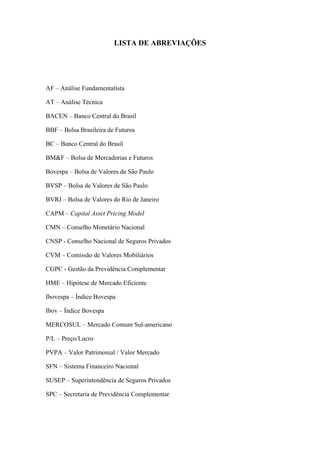 7
LISTA DE ABREVIAÇÕES
AF – Análise Fundamentalista
AT – Análise Técnica
BACEN – Banco Central do Brasil
BBF – Bolsa Brasileira de Futuros
BC – Banco Central do Brasil
BM&F – Bolsa de Mercadorias e Futuros
Bovespa – Bolsa de Valores de São Paulo
BVSP – Bolsa de Valores de São Paulo
BVRJ – Bolsa de Valores do Rio de Janeiro
CAPM – Capital Asset Pricing Model
CMN – Conselho Monetário Nacional
CNSP - Conselho Nacional de Seguros Privados
CVM – Comissão de Valores Mobiliários
CGPC - Gestão da Previdência Complementar
HME – Hipótese de Mercado Eficiente
Ibovespa – Índice Bovespa
Ibov – Índice Bovespa
MERCOSUL – Mercado Comum Sul-americano
P/L – Preço/Lucro
PVPA – Valor Patrimonial / Valor Mercado
SFN – Sistema Financeiro Nacional
SUSEP – Superintendência de Seguros Privados
SPC – Secretaria de Previdência Complementar
 