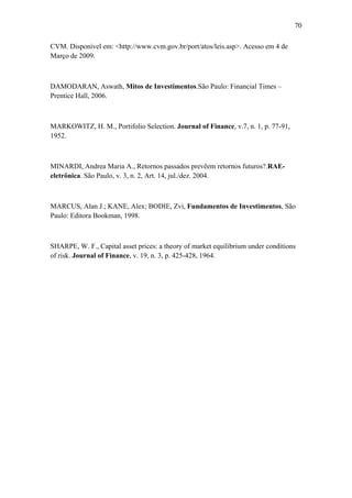 70
CVM. Disponível em: <http://www.cvm.gov.br/port/atos/leis.asp>. Acesso em 4 de
Março de 2009.
DAMODARAN, Aswath, Mitos de Investimentos.São Paulo: Financial Times –
Prentice Hall, 2006.
MARKOWITZ, H. M., Portifolio Selection. Journal of Finance, v.7, n. 1, p. 77-91,
1952.
MINARDI, Andrea Maria A., Retornos passados prevêem retornos futuros?.RAE-
eletrônica. São Paulo, v. 3, n. 2, Art. 14, jul./dez. 2004.
MARCUS, Alan J.; KANE, Alex; BODIE, Zvi, Fundamentos de Investimentos, São
Paulo: Editora Bookman, 1998.
SHARPE, W. F., Capital asset prices: a theory of market equilibrium under conditions
of risk. Journal of Finance, v. 19, n. 3, p. 425-428, 1964.
 