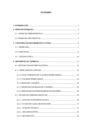 8
SUMÁRIO
1- INTRODUÇÃO.......................................................................................................... 1
2- TIPOS DE PESQUISA .............................................................................................. 4
2.1 - PESQUISA BIBLIOGRÁFICA........................................................................... 4
2.2- PESQUISA DOCUMENTAL............................................................................... 5
3 - CONSTRUÇÃO DO PROBLEMA E TEMA......................................................... 6
3.1 - PROBLEMA........................................................................................................ 7
3.2 - OBJETIVOS ........................................................................................................ 9
3.3 - JUSTIFICATIVA.............................................................................................. 10
4 - REFERENCIAL TEÓRICO.................................................................................. 11
4.1- SISTEMA FINANCEIRO NACIONAL............................................................. 12
4.1.1- MERCADO DE CAPITAIS ............................................................................ 14
4.1.2- CVM- COMISSÃO DE VALORES MOBILIÁRIOS................................. 15
4.1.3- VALORES MOBILIÁRIOS ........................................................................ 16
4.1.4- BOLSADE VALORES................................................................................ 18
4.1.5- NEGÓCIOS EM BOLSA DE VALORES................................................... 18
4.1.6- PRINCIPÁIS INTERMEDIÁRIOS FINANCEIROS.................................. 20
4.2 - FINANÇAS COMPORTAMENTAIS............................................................... 24
4.2.1 - ANÁLISE FUNDAMENTALISTA ........................................................... 30
4.2.2 - FLUXO DE CAIXA DESCONTADO ....................................................... 31
4.2.3 - ANÁLISE TÉCNICA ................................................................................. 31
4.2.4 - MÚLTIPLOS PVPA .................................................................................. 32
4.2.5 - MÚLTIPLO P/L.......................................................................................... 36
 