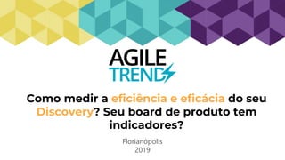 Como medir a eficiência e eficácia do seu
Discovery? Seu board de produto tem
indicadores?
Florianópolis
2019
 