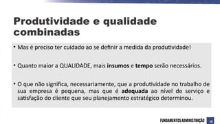 • Mas é preciso ter cuidado ao se definir a medida da produtividade!
• Quanto maior a QUALIDADE, mais insumos e tempo serão necessários.
• O que não significa, necessariamente, que a produtividade no trabalho de
sua empresa é pequena, mas que é adequada ao nível de serviço e
satisfação do cliente que seu planejamento estratégico determinou.
Produtividade e qualidade
combinadas
18
 