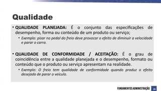 • QUALIDADE PLANEJADA: É o conjunto das especificações de
desempenho, forma ou conteúdo de um produto ou serviço;
• Exemplo: pisar no pedal do freio deve provocar o efeito de diminuir a velocidade
e parar o carro.
• QUALIDADE DE CONFORMIDADE / ACEITAÇÃO: É o grau de
coincidência entre a qualidade planejada e o desempenho, formato ou
conteúdo que o produto ou serviço apresentam na realidade.
• Exemplo: O freio tem qualidade de conformidade quando produz o efeito
desejado de parar o veículo.
Qualidade
20
 