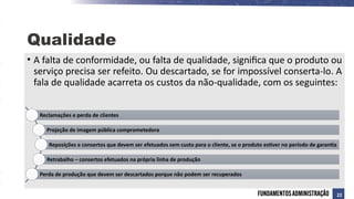 • A falta de conformidade, ou falta de qualidade, significa que o produto ou
serviço precisa ser refeito. Ou descartado, se for impossível conserta-lo. A
fala de qualidade acarreta os custos da não-qualidade, com os seguintes:
Qualidade
Reclamações e perda de clientes
Projeção de imagem pública comprometedora
Reposições e consertos que devem ser efetuados sem custo para o cliente, se o produto estiver no período de garantia
Retrabalho – consertos efetuados na própria linha de produção
Perda de produção que devem ser descartados porque não podem ser recuperados
22
 
