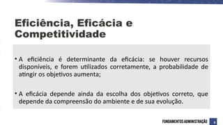 • A eficiência é determinante da eficácia: se houver recursos
disponíveis, e forem utilizados corretamente, a probabilidade de
atingir os objetivos aumenta;
• A eficácia depende ainda da escolha dos objetivos correto, que
depende da compreensão do ambiente e de sua evolução.
Eficiência, Eficácia e
Competitividade
8
 