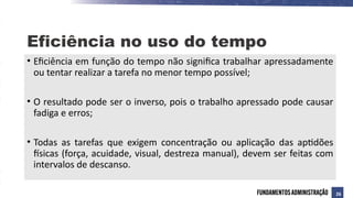 • Eficiência em função do tempo não significa trabalhar apressadamente
ou tentar realizar a tarefa no menor tempo possível;
• O resultado pode ser o inverso, pois o trabalho apressado pode causar
fadiga e erros;
• Todas as tarefas que exigem concentração ou aplicação das aptidões
físicas (força, acuidade, visual, destreza manual), devem ser feitas com
intervalos de descanso.
Eficiência no uso do tempo
26
 