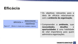 Eficácia
• Os objetivos relevantes para a
ideia de eficácia relacionam-se
com o ambiente da organização;
• Compreender o ambiente, suas
necessidades, desafios e
oportunidades é uma habilidade
de vital importância para quem
administra organizações.
30
 