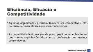 • Algumas organizações precisam também ser competitivas: elas
precisam ser mais eficazes que seus concorrentes.
• A competitividade é uma grande preocupação num ambiente em
que muitas organizações disputam a preferencia dos mesmos
consumidores.
Eficiência, Eficácia e
Competitividade
9
 