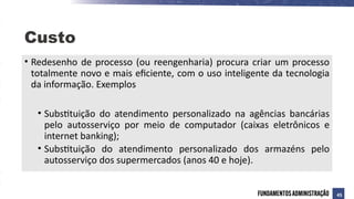• Redesenho de processo (ou reengenharia) procura criar um processo
totalmente novo e mais eficiente, com o uso inteligente da tecnologia
da informação. Exemplos
• Substituição do atendimento personalizado na agências bancárias
pelo autosserviço por meio de computador (caixas eletrônicos e
internet banking);
• Substituição do atendimento personalizado dos armazéns pelo
autosserviço dos supermercados (anos 40 e hoje).
Custo
45
 