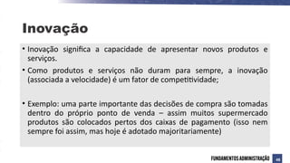 Inovação
• Inovação significa a capacidade de apresentar novos produtos e
serviços.
• Como produtos e serviços não duram para sempre, a inovação
(associada a velocidade) é um fator de competitividade;
• Exemplo: uma parte importante das decisões de compra são tomadas
dentro do próprio ponto de venda – assim muitos supermercado
produtos são colocados pertos dos caixas de pagamento (isso nem
sempre foi assim, mas hoje é adotado majoritariamente)
48
 