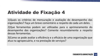 1)Quais os critérios de mensuração e avaliação do desempenho das
organizações? Faça um breve comentário a respeito de cada um deles.
2)Que ferramentas podem ser utilizadas para o aprimoramento do
desempenho das organizações? Comente resumidamente a respeito
dessas ferramentas.
3)Como se pode avaliar a eficiência e a eficácia de uma organização que
atua na agropecuário, e na prestação de serviços?
Atividade de Fixação 4
50
 