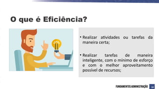 O que é Eficiência?
• Realizar atividades ou tarefas da
maneira certa;
• Realizar tarefas de maneira
inteligente, com o mínimo de esforço
e com o melhor aproveitamento
possível de recursos;
10
 