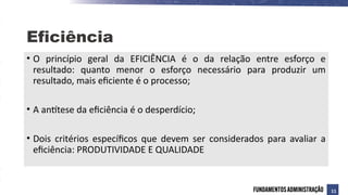 • O princípio geral da EFICIÊNCIA é o da relação entre esforço e
resultado: quanto menor o esforço necessário para produzir um
resultado, mais eficiente é o processo;
• A antítese da eficiência é o desperdício;
• Dois critérios específicos que devem ser considerados para avaliar a
eficiência: PRODUTIVIDADE E QUALIDADE
Eficiência
11
 