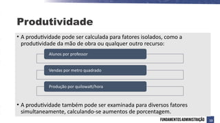 • A produtividade pode ser calculada para fatores isolados, como a
produtividade da mão de obra ou qualquer outro recurso:
• A produtividade também pode ser examinada para diversos fatores
simultaneamente, calculando-se aumentos de porcentagem.
Alunos por professor
Vendas por metro quadrado
Produção por quilowatt/hora
Produtividade
13
 