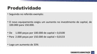 • Seguindo no referido exemplo:
• O novo equipamento exigiu um aumento no investimento de capital, de
100.000 para 150.000.
• De 1.000 peças por 100.000 de capital = 0,0100
• Para 2.000 peças por 150.000 de capital = 0,0133
• Logo um aumento de 33%
Produtividade
15
 