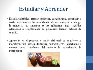Estudiar y Aprender
• Estudiar significa: pensar, observar, concentrarse, organizar y
analizar, es una de las actividades más comunes, sin embargo
la mayoría, no sabemos o no aplicamos unas medidas
adecuadas o simplemente no poseemos buenos hábitos de
estudio.
• Aprender es el proceso a través del cual se adquieren o
modifican habilidades, destrezas, conocimientos, conductas o
valores como resultado del estudio la experiencia, la
instrucción.
 