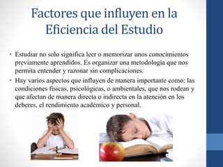 Factores que influyen en la
Eficiencia del Estudio
• Estudiar no solo significa leer o memorizar unos conocimientos
previamente aprendidos. Es organizar una metodología que nos
permita entender y razonar sin complicaciones.
• Hay varios aspectos que influyen de manera importante como: las
condiciones físicas, psicológicas, o ambientales, que nos rodean y
que afectan de manera directa o indirecta en la atención en los
deberes, el rendimiento académico y personal.
 