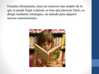 Estudiar eficazmente, tiene un contexto mas amplio de lo
que se puede llegar a pensar, es mas que procesar letras, es
dirigir mediante estrategias, un método para adquirir
nuevos conocimientos.
 