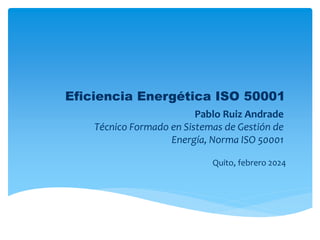 Eficiencia Energética ISO 50001
Pablo Ruiz Andrade
Técnico Formado en Sistemas de Gestión de
Energía, Norma ISO 50001
Quito, febrero 2024
 
